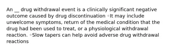 An __ drug withdrawal event is a clinically significant negative outcome caused by drug discontinuation ◦It may include unwelcome symptoms, return of the medical condition that the drug had been used to treat, or a physiological withdrawal reaction. ◦Slow tapers can help avoid adverse drug withdrawal reactions