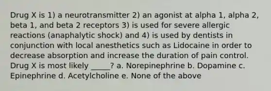 Drug X is 1) a neurotransmitter 2) an agonist at alpha 1, alpha 2, beta 1, and beta 2 receptors 3) is used for severe allergic reactions (anaphalytic shock) and 4) is used by dentists in conjunction with local anesthetics such as Lidocaine in order to decrease absorption and increase the duration of pain control. Drug X is most likely _____? a. Norepinephrine b. Dopamine c. Epinephrine d. Acetylcholine e. None of the above