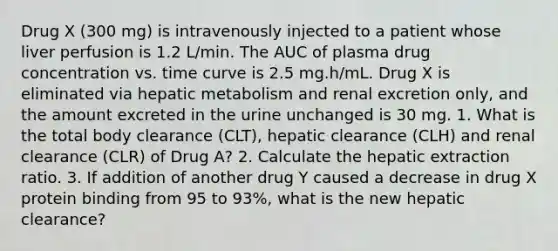 Drug X (300 mg) is intravenously injected to a patient whose liver perfusion is 1.2 L/min. The AUC of plasma drug concentration vs. time curve is 2.5 mg.h/mL. Drug X is eliminated via hepatic metabolism and renal excretion only, and the amount excreted in the urine unchanged is 30 mg. 1. What is the total body clearance (CLT), hepatic clearance (CLH) and renal clearance (CLR) of Drug A? 2. Calculate the hepatic extraction ratio. 3. If addition of another drug Y caused a decrease in drug X protein binding from 95 to 93%, what is the new hepatic clearance?