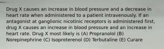 Drug X causes an increase in blood pressure and a decrease in heart rate when administered to a patient intravenously. If an antagonist at ganglionic nicotinic receptors is administered first, drug X causes an increase in blood pressure and an increase in heart rate. Drug X most likely is (A) Propranolol (B) Norepinephrine (C) Isoproterenol (D) Terbutaline (E) Curare