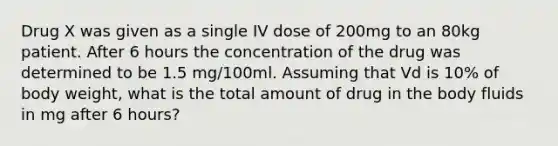 Drug X was given as a single IV dose of 200mg to an 80kg patient. After 6 hours the concentration of the drug was determined to be 1.5 mg/100ml. Assuming that Vd is 10% of body weight, what is the total amount of drug in the body fluids in mg after 6 hours?