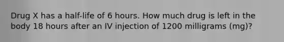 Drug X has a half-life of 6 hours. How much drug is left in the body 18 hours after an IV injection of 1200 milligrams (mg)?