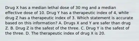 Drug X has a median lethal dose of 30 mg and a median effective dose of 10. Drug Y has a therapeutic index of​ 4, while drug Z has a therapeutic index of 3. Which statement is accurate based on this​ information? A. Drugs X and Y are safer than drug Z. B. Drug Z is the safest of the three. C. Drug Y is the safest of the three. D. The therapeutic index of drug X is 20.