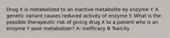 Drug X is metabolized to an inactive metabolite by enzyme Y. A genetic variant causes reduced activity of enzyme Y. What is the possible therapeutic risk of giving drug X to a patient who is an enzyme Y poor metabolizer? A: Inefficacy B Toxicity