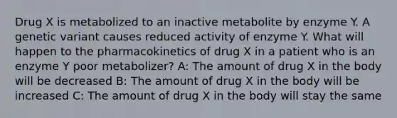 Drug X is metabolized to an inactive metabolite by enzyme Y. A genetic variant causes reduced activity of enzyme Y. What will happen to the pharmacokinetics of drug X in a patient who is an enzyme Y poor metabolizer? A: The amount of drug X in the body will be decreased B: The amount of drug X in the body will be increased C: The amount of drug X in the body will stay the same