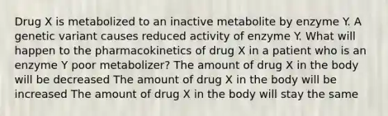 Drug X is metabolized to an inactive metabolite by enzyme Y. A genetic variant causes reduced activity of enzyme Y. What will happen to the pharmacokinetics of drug X in a patient who is an enzyme Y poor metabolizer? The amount of drug X in the body will be decreased The amount of drug X in the body will be increased The amount of drug X in the body will stay the same