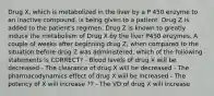 Drug X, which is metabolized in the liver by a P 450 enzyme to an inactive compound, is being given to a patient. Drug Z is added to the patient's regimen. Drug Z is known to greatly induce the metabolism of Drug X by the liver P450 enzymes. A couple of weeks after beginning drug Z, when compared to the situation before drug Z was administered, which of the following statements is CORRECT? - Blood levels of drug X will be decreased - The clearance of drug X will be decreased - The pharmacodynamics effect of drug X will be increased - The potency of X will increase ?? - The VD of drug X will increase