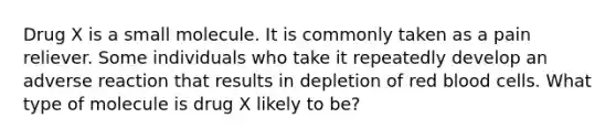 Drug X is a small molecule. It is commonly taken as a pain reliever. Some individuals who take it repeatedly develop an adverse reaction that results in depletion of red blood cells. What type of molecule is drug X likely to be?