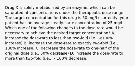 Drug X is solely metabolized by an enzyme, which can be saturated at concentrations under the therapeutic dose range. The target concentration for this drug is 50 mg/L; currently, your patient has an average steady-state concentration of 25 mg/L. Which one of the following changes to the dose rate would be necessary to achieve the desired target concentration? A. increase the dose-rate to less than two-fold (i.e., 100% decrease)