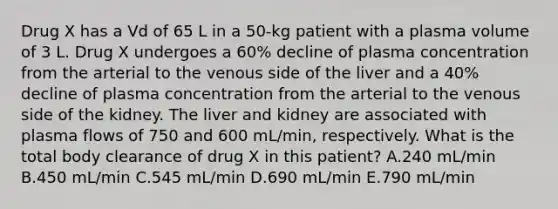 Drug X has a Vd of 65 L in a 50-kg patient with a plasma volume of 3 L. Drug X undergoes a 60% decline of plasma concentration from the arterial to the venous side of the liver and a 40% decline of plasma concentration from the arterial to the venous side of the kidney. The liver and kidney are associated with plasma flows of 750 and 600 mL/min, respectively. What is the total body clearance of drug X in this patient? A.240 mL/min B.450 mL/min C.545 mL/min D.690 mL/min E.790 mL/min