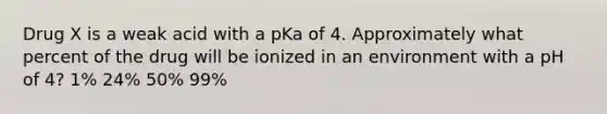 Drug X is a weak acid with a pKa of 4. Approximately what percent of the drug will be ionized in an environment with a pH of 4? 1% 24% 50% 99%