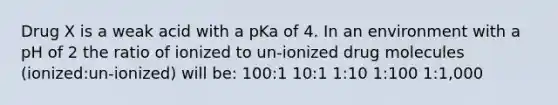 Drug X is a weak acid with a pKa of 4. In an environment with a pH of 2 the ratio of ionized to un-ionized drug molecules (ionized:un-ionized) will be: 100:1 10:1 1:10 1:100 1:1,000