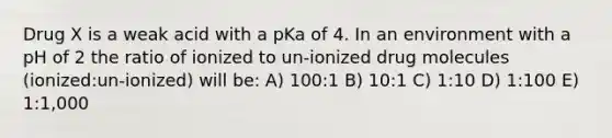 Drug X is a weak acid with a pKa of 4. In an environment with a pH of 2 the ratio of ionized to un-ionized drug molecules (ionized:un-ionized) will be: A) 100:1 B) 10:1 C) 1:10 D) 1:100 E) 1:1,000