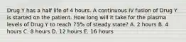 Drug Y has a half life of 4 hours. A continuous IV fusion of Drug Y is started on the patient. How long will it take for the plasma levels of Drug Y to reach 75% of steady state? A. 2 hours B. 4 hours C. 8 hours D. 12 hours E. 16 hours