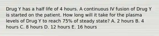 Drug Y has a half life of 4 hours. A continuous IV fusion of Drug Y is started on the patient. How long will it take for the plasma levels of Drug Y to reach 75% of steady state? A. 2 hours B. 4 hours C. 8 hours D. 12 hours E. 16 hours