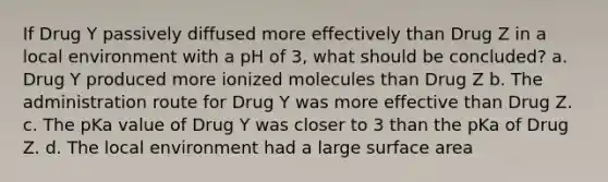 If Drug Y passively diffused more effectively than Drug Z in a local environment with a pH of 3, what should be concluded? a. Drug Y produced more ionized molecules than Drug Z b. The administration route for Drug Y was more effective than Drug Z. c. The pKa value of Drug Y was closer to 3 than the pKa of Drug Z. d. The local environment had a large surface area