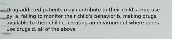 Drug-addicted patients may contribute to their child's drug use by: a. failing to monitor their child's behavior b. making drugs available to their child c. creating an environment where peers use drugs d. all of the above