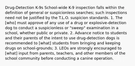 Drug-Detection K-9s School-wide K-9 inspection falls within the definition of general or suspicionless searches; such inspections need not be justified by the T.L.O. suspicion standards. 1. The [who] must approve of any use of a drug or explosive-detection dog to conduct a suspicionless or "sweep" examination in a school, whether public or private. 2. Advance notice to students and their parents of the intent to use drug-detection dogs is recommended to [what] students from bringing and keeping drugs on school-grounds; 3. LEOs are strongly encouraged to [what] input from parents, teachers, and other members of the school community before conducting a canine operation.