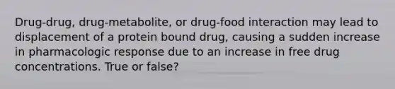 Drug-drug, drug-metabolite, or drug-food interaction may lead to displacement of a protein bound drug, causing a sudden increase in pharmacologic response due to an increase in free drug concentrations. True or false?