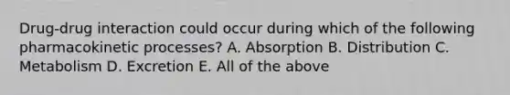 Drug-drug interaction could occur during which of the following pharmacokinetic processes? A. Absorption B. Distribution C. Metabolism D. Excretion E. All of the above