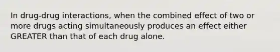 In drug-drug interactions, when the combined effect of two or more drugs acting simultaneously produces an effect either GREATER than that of each drug alone.