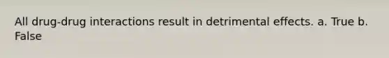 All drug-drug interactions result in detrimental effects. a. True b. False