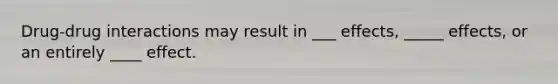Drug-drug interactions may result in ___ effects, _____ effects, or an entirely ____ effect.