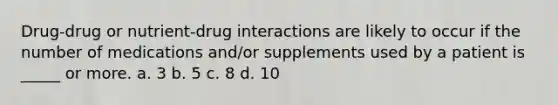 Drug-drug or nutrient-drug interactions are likely to occur if the number of medications and/or supplements used by a patient is _____ or more. a. 3 b. 5 c. 8 d. 10