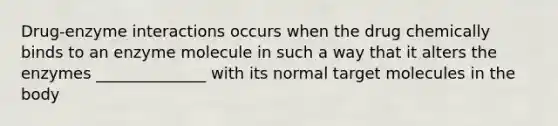 Drug-enzyme interactions occurs when the drug chemically binds to an enzyme molecule in such a way that it alters the enzymes ______________ with its normal target molecules in the body