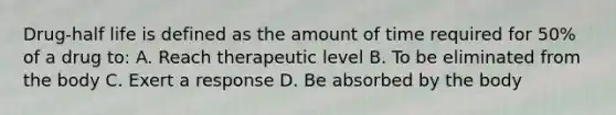 Drug-half life is defined as the amount of time required for 50% of a drug to: A. Reach therapeutic level B. To be eliminated from the body C. Exert a response D. Be absorbed by the body