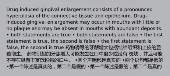 Drug-induced gingival enlargement consists of a pronounced hyperplasia of the connective tissue and epithelium. Drug-induced gingival enlargement may occur in mouths with little or no plaque and may be absent in mouths with abundant deposits. • both statements are true • both statements are false • the first statement is true, the second is false • the first statement is false, the second is true 药物诱导的牙龈增大包括结缔组织和上皮的显着增生。 药物引起的牙龈增大可能发生在口中很少或没有 斑块，并且可能不存在具有丰富沉积物的口中。 •两个声明都是真实的 •两个语句都是假的 •第一个陈述是真实的，第二个是假的 •第一个陈述是假的，第二个是真的