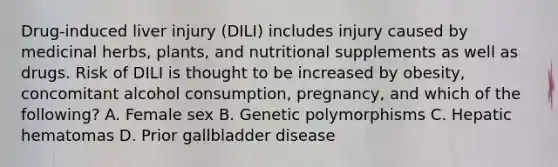 Drug-induced liver injury (DILI) includes injury caused by medicinal herbs, plants, and nutritional supplements as well as drugs. Risk of DILI is thought to be increased by obesity, concomitant alcohol consumption, pregnancy, and which of the following? A. Female sex B. Genetic polymorphisms C. Hepatic hematomas D. Prior gallbladder disease