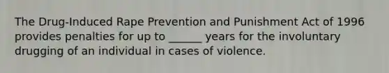 The Drug-Induced Rape Prevention and Punishment Act of 1996 provides penalties for up to ______ years for the involuntary drugging of an individual in cases of violence.