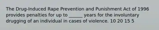 The Drug-Induced Rape Prevention and Punishment Act of 1996 provides penalties for up to ______ years for the involuntary drugging of an individual in cases of violence. 10 20 15 5