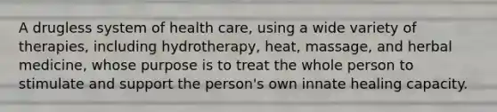 A drugless system of health care, using a wide variety of therapies, including hydrotherapy, heat, massage, and herbal medicine, whose purpose is to treat the whole person to stimulate and support the person's own innate healing capacity.