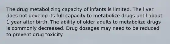 The drug-metabolizing capacity of infants is limited. The liver does not develop its full capacity to metabolize drugs until about 1 year after birth. The ability of older adults to metabolize drugs is commonly decreased. Drug dosages may need to be reduced to prevent drug toxicity.