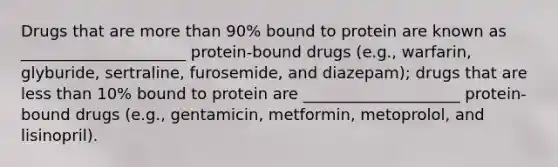 Drugs that are more than 90% bound to protein are known as _____________________ protein-bound drugs (e.g., warfarin, glyburide, sertraline, furosemide, and diazepam); drugs that are less than 10% bound to protein are ____________________ protein-bound drugs (e.g., gentamicin, metformin, metoprolol, and lisinopril).