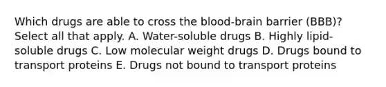 Which drugs are able to cross the blood-brain barrier (BBB)? Select all that apply. A. Water-soluble drugs B. Highly lipid-soluble drugs C. Low molecular weight drugs D. Drugs bound to transport proteins E. Drugs not bound to transport proteins