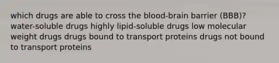 which drugs are able to cross the blood-brain barrier (BBB)? water-soluble drugs highly lipid-soluble drugs low molecular weight drugs drugs bound to transport proteins drugs not bound to transport proteins