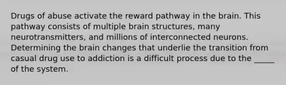 Drugs of abuse activate the reward pathway in <a href='https://www.questionai.com/knowledge/kLMtJeqKp6-the-brain' class='anchor-knowledge'>the brain</a>. This pathway consists of multiple brain structures, many neurotransmitters, and millions of interconnected neurons. Determining the brain changes that underlie the transition from casual drug use to addiction is a difficult process due to the _____ of the system.