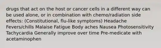 drugs that act on the host or cancer cells in a different way can be used alone, or in combination with chemo/radiation side effects: (Constitutional, flu-like symptoms​) Headache​ Fevers/chills​ Malaise​ Fatigue​ Body aches​ Nausea​ Photosensitivity​ Tachycardia​ Generally improve over time​ Pre-medicate with acetaminophen ​