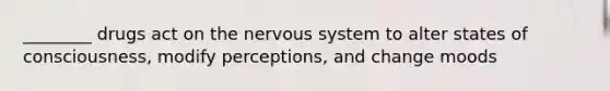 ________ drugs act on the nervous system to alter states of consciousness, modify perceptions, and change moods