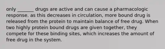 only _______ drugs are active and can cause a pharmacologic response. as this decreases in circulation, more bound drug is released from the protein to maintain balance of free drug. When two highly protein bound drugs are given together, they compete for these binding sites, which increases the amount of free drug in the system.