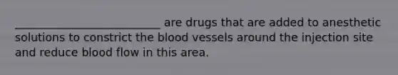 __________________________ are drugs that are added to anesthetic solutions to constrict the blood vessels around the injection site and reduce blood flow in this area.