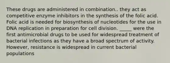 These drugs are administered in combination.. they act as competitive enzyme inhibitors in the synthesis of the folic acid. Folic acid is needed for biosynthesis of nucleotides for the use in DNA replication in preparation for cell division. _____ were the first antimicrobial drugs to be used for widespread treatment of bacterial infections as they have a broad spectrum of activity. However, resistance is widespread in current bacterial populations