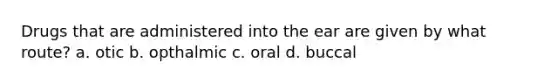 Drugs that are administered into the ear are given by what route? a. otic b. opthalmic c. oral d. buccal