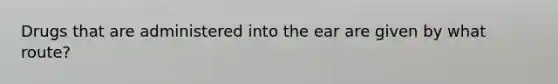 Drugs that are administered into the ear are given by what route?