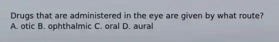 Drugs that are administered in the eye are given by what route? A. otic B. ophthalmic C. oral D. aural