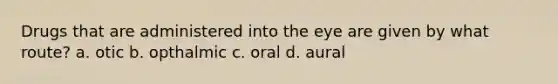 Drugs that are administered into the eye are given by what route? a. otic b. opthalmic c. oral d. aural