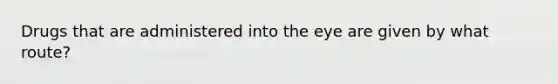 Drugs that are administered into the eye are given by what route?